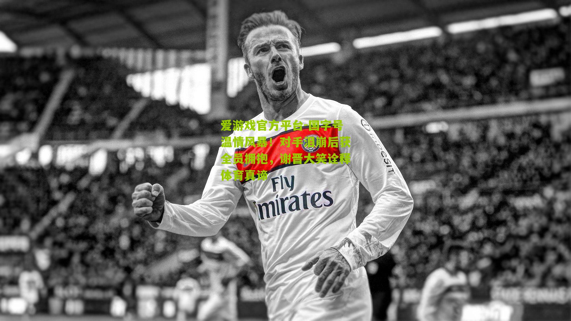 国字号温情风暴！对手泪崩后获全员拥抱，谢晋大笑诠释体育真谛